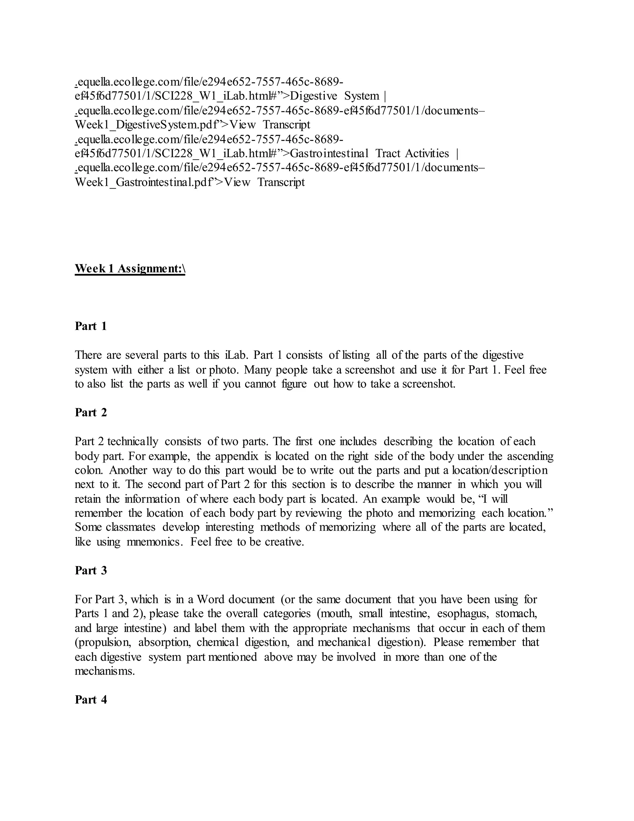 .equella.ecollege.com/file/e294e652-7557-465c-8689-
ef45f6d77501/1/SCI228_W1_iLab.html#”>Digestive System |
.equella.ecollege.com/file/e294e652-7557-465c-8689-ef45f6d77501/1/documents–
Week1_DigestiveSystem.pdf”>View Transcript
.equella.ecollege.com/file/e294e652-7557-465c-8689-
ef45f6d77501/1/SCI228_W1_iLab.html#”>Gastrointestinal Tract Activities |
.equella.ecollege.com/file/e294e652-7557-465c-8689-ef45f6d77501/1/documents–
Week1_Gastrointestinal.pdf”>View Transcript
Week 1 Assignment:
Part 1
There are several parts to this iLab. Part 1 consists of listing all of the parts of the digestive
system with either a list or photo. Many people take a screenshot and use it for Part 1. Feel free
to also list the parts as well if you cannot figure out how to take a screenshot.
Part 2
Part 2 technically consists of two parts. The first one includes describing the location of each
body part. For example, the appendix is located on the right side of the body under the ascending
colon. Another way to do this part would be to write out the parts and put a location/description
next to it. The second part of Part 2 for this section is to describe the manner in which you will
retain the information of where each body part is located. An example would be, “I will
remember the location of each body part by reviewing the photo and memorizing each location.”
Some classmates develop interesting methods of memorizing where all of the parts are located,
like using mnemonics. Feel free to be creative.
Part 3
For Part 3, which is in a Word document (or the same document that you have been using for
Parts 1 and 2), please take the overall categories (mouth, small intestine, esophagus, stomach,
and large intestine) and label them with the appropriate mechanisms that occur in each of them
(propulsion, absorption, chemical digestion, and mechanical digestion). Please remember that
each digestive system part mentioned above may be involved in more than one of the
mechanisms.
Part 4
 