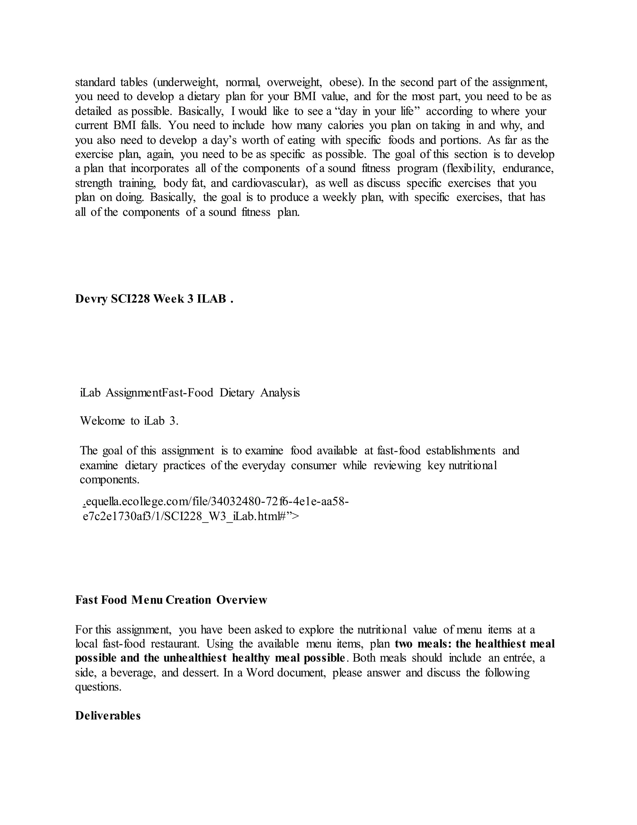 standard tables (underweight, normal, overweight, obese). In the second part of the assignment,
you need to develop a dietary plan for your BMI value, and for the most part, you need to be as
detailed as possible. Basically, I would like to see a “day in your life” according to where your
current BMI falls. You need to include how many calories you plan on taking in and why, and
you also need to develop a day’s worth of eating with specific foods and portions. As far as the
exercise plan, again, you need to be as specific as possible. The goal of this section is to develop
a plan that incorporates all of the components of a sound fitness program (flexibility, endurance,
strength training, body fat, and cardiovascular), as well as discuss specific exercises that you
plan on doing. Basically, the goal is to produce a weekly plan, with specific exercises, that has
all of the components of a sound fitness plan.
Devry SCI228 Week 3 ILAB .
iLab AssignmentFast-Food Dietary Analysis
Welcome to iLab 3.
The goal of this assignment is to examine food available at fast-food establishments and
examine dietary practices of the everyday consumer while reviewing key nutritional
components.
.equella.ecollege.com/file/34032480-72f6-4e1e-aa58-
e7c2e1730af3/1/SCI228_W3_iLab.html#”>
Fast Food Menu Creation Overview
For this assignment, you have been asked to explore the nutritional value of menu items at a
local fast-food restaurant. Using the available menu items, plan two meals: the healthiest meal
possible and the unhealthiest healthy meal possible. Both meals should include an entrée, a
side, a beverage, and dessert. In a Word document, please answer and discuss the following
questions.
Deliverables
 