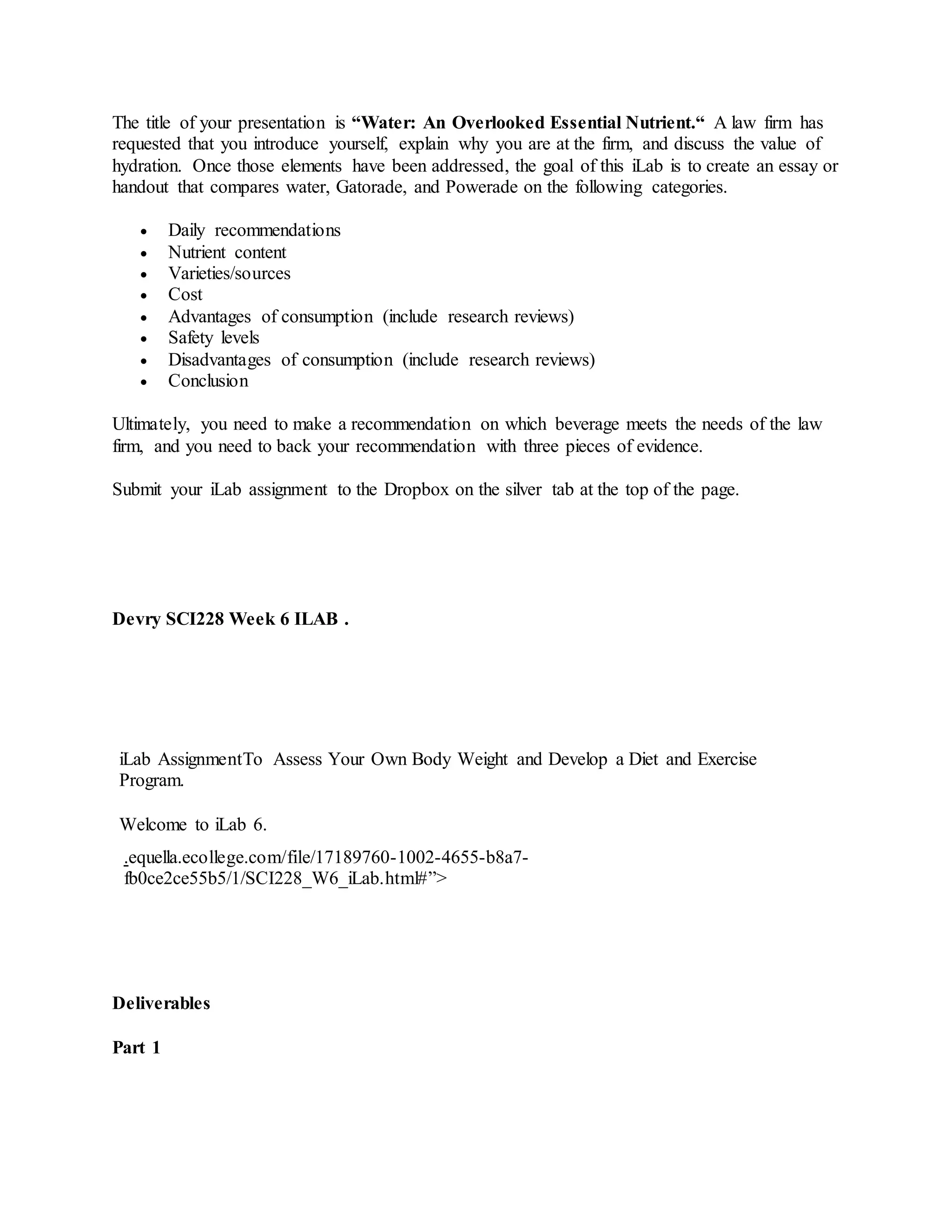 The title of your presentation is “Water: An Overlooked Essential Nutrient.“ A law firm has
requested that you introduce yourself, explain why you are at the firm, and discuss the value of
hydration. Once those elements have been addressed, the goal of this iLab is to create an essay or
handout that compares water, Gatorade, and Powerade on the following categories.
 Daily recommendations
 Nutrient content
 Varieties/sources
 Cost
 Advantages of consumption (include research reviews)
 Safety levels
 Disadvantages of consumption (include research reviews)
 Conclusion
Ultimately, you need to make a recommendation on which beverage meets the needs of the law
firm, and you need to back your recommendation with three pieces of evidence.
Submit your iLab assignment to the Dropbox on the silver tab at the top of the page.
Devry SCI228 Week 6 ILAB .
iLab AssignmentTo Assess Your Own Body Weight and Develop a Diet and Exercise
Program.
Welcome to iLab 6.
.equella.ecollege.com/file/17189760-1002-4655-b8a7-
fb0ce2ce55b5/1/SCI228_W6_iLab.html#”>
Deliverables
Part 1
 