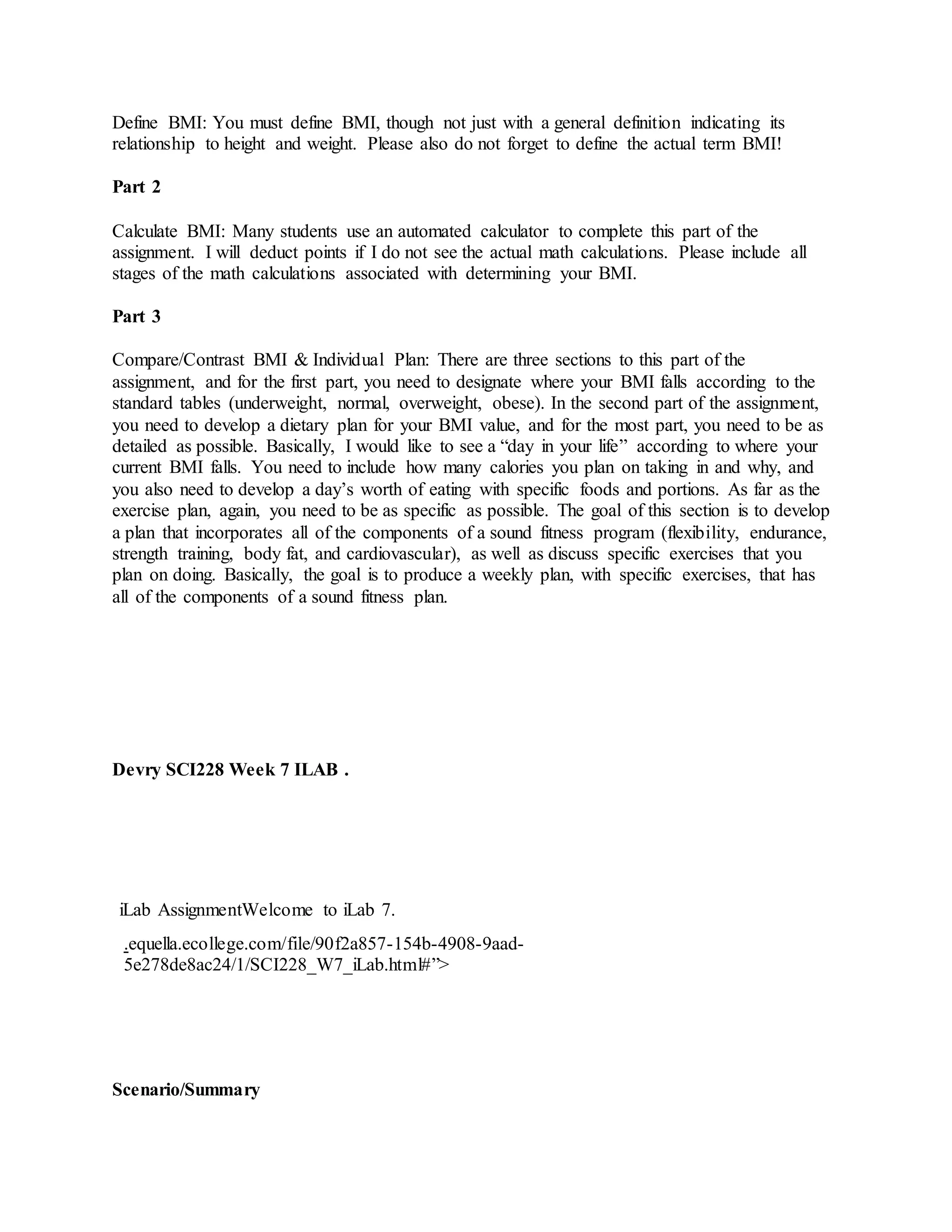Define BMI: You must define BMI, though not just with a general definition indicating its
relationship to height and weight. Please also do not forget to define the actual term BMI!
Part 2
Calculate BMI: Many students use an automated calculator to complete this part of the
assignment. I will deduct points if I do not see the actual math calculations. Please include all
stages of the math calculations associated with determining your BMI.
Part 3
Compare/Contrast BMI & Individual Plan: There are three sections to this part of the
assignment, and for the first part, you need to designate where your BMI falls according to the
standard tables (underweight, normal, overweight, obese). In the second part of the assignment,
you need to develop a dietary plan for your BMI value, and for the most part, you need to be as
detailed as possible. Basically, I would like to see a “day in your life” according to where your
current BMI falls. You need to include how many calories you plan on taking in and why, and
you also need to develop a day’s worth of eating with specific foods and portions. As far as the
exercise plan, again, you need to be as specific as possible. The goal of this section is to develop
a plan that incorporates all of the components of a sound fitness program (flexibility, endurance,
strength training, body fat, and cardiovascular), as well as discuss specific exercises that you
plan on doing. Basically, the goal is to produce a weekly plan, with specific exercises, that has
all of the components of a sound fitness plan.
Devry SCI228 Week 7 ILAB .
iLab AssignmentWelcome to iLab 7.
.equella.ecollege.com/file/90f2a857-154b-4908-9aad-
5e278de8ac24/1/SCI228_W7_iLab.html#”>
Scenario/Summary
 