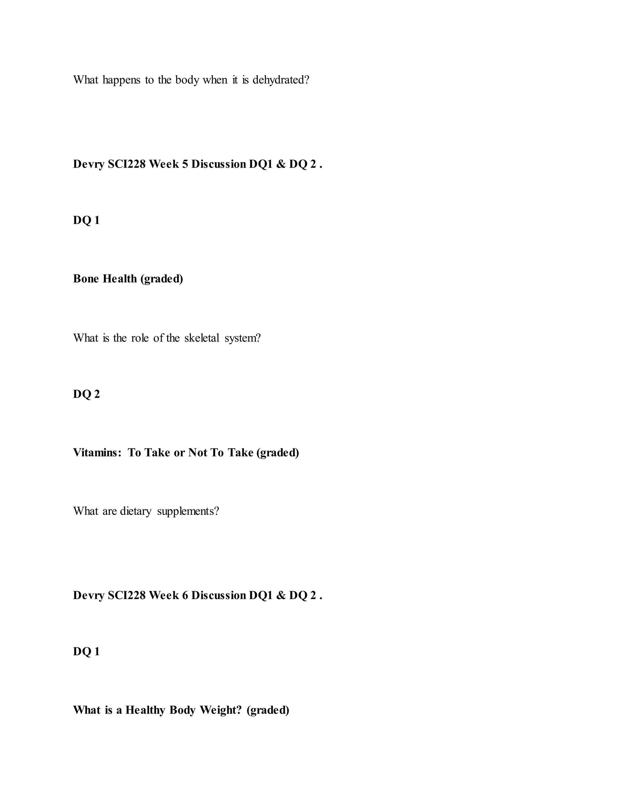 What happens to the body when it is dehydrated?
Devry SCI228 Week 5 Discussion DQ1 & DQ 2 .
DQ 1
Bone Health (graded)
What is the role of the skeletal system?
DQ 2
Vitamins: To Take or Not To Take (graded)
What are dietary supplements?
Devry SCI228 Week 6 Discussion DQ1 & DQ 2 .
DQ 1
What is a Healthy Body Weight? (graded)
 