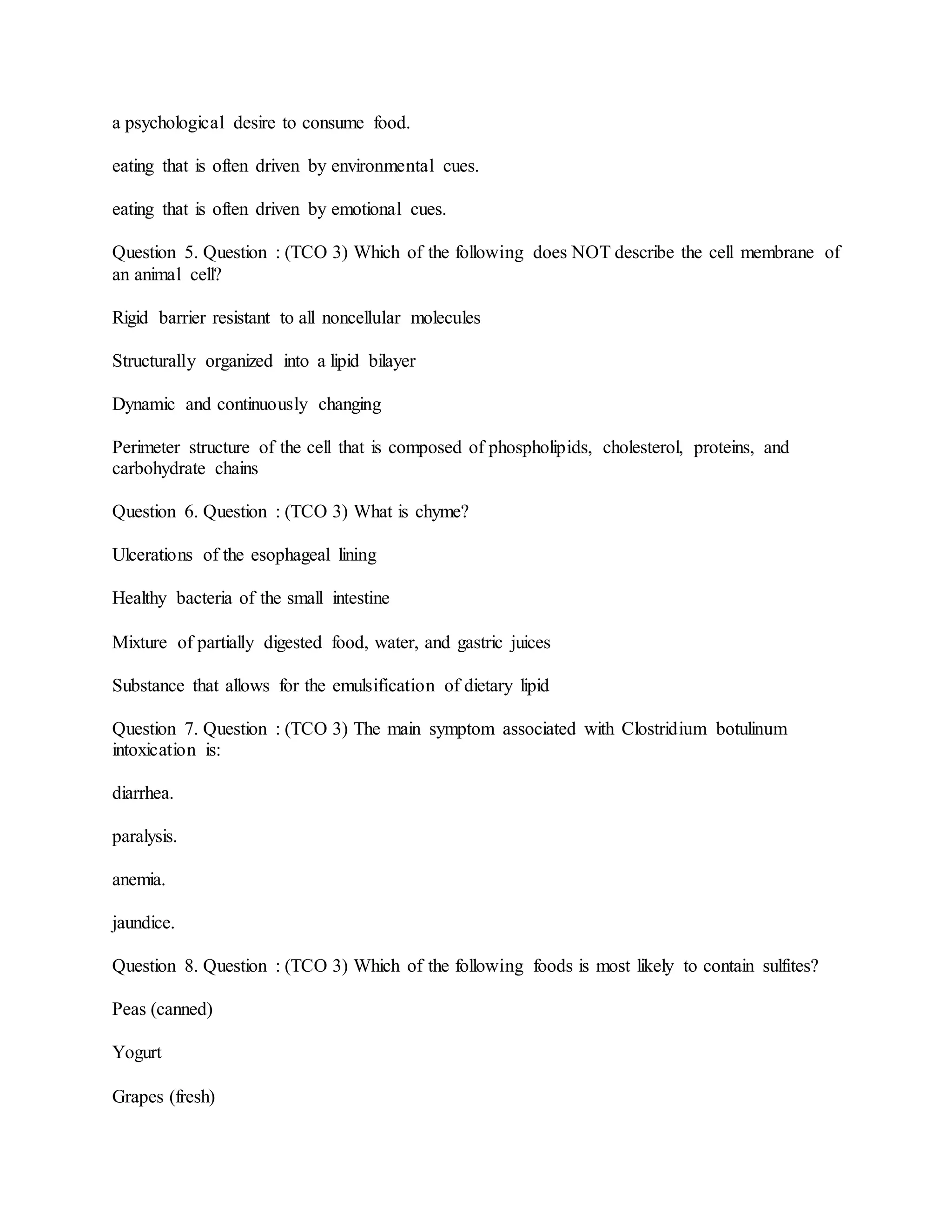 a psychological desire to consume food.
eating that is often driven by environmental cues.
eating that is often driven by emotional cues.
Question 5. Question : (TCO 3) Which of the following does NOT describe the cell membrane of
an animal cell?
Rigid barrier resistant to all noncellular molecules
Structurally organized into a lipid bilayer
Dynamic and continuously changing
Perimeter structure of the cell that is composed of phospholipids, cholesterol, proteins, and
carbohydrate chains
Question 6. Question : (TCO 3) What is chyme?
Ulcerations of the esophageal lining
Healthy bacteria of the small intestine
Mixture of partially digested food, water, and gastric juices
Substance that allows for the emulsification of dietary lipid
Question 7. Question : (TCO 3) The main symptom associated with Clostridium botulinum
intoxication is:
diarrhea.
paralysis.
anemia.
jaundice.
Question 8. Question : (TCO 3) Which of the following foods is most likely to contain sulfites?
Peas (canned)
Yogurt
Grapes (fresh)
 