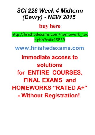 SCI 228 Week 4 Midterm
(Devry) - NEW 2015
buy here
http://finishedexams.com/homework_tex
t.php?cat=15859
www.finishedexams.com
Immediate access to
solutions
for ENTIRE COURSES,
FINAL EXAMS and
HOMEWORKS “RATED A+"
- Without Registration!
 