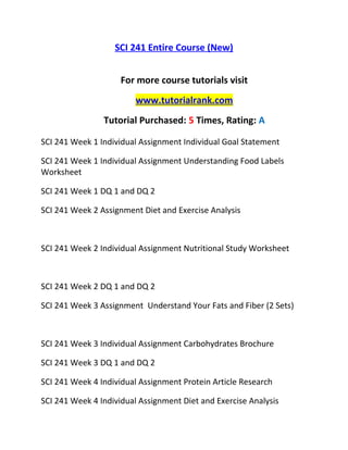 SCI 241 Entire Course (New)
For more course tutorials visit
www.tutorialrank.com
Tutorial Purchased: 5 Times, Rating: A
SCI 241 Week 1 Individual Assignment Individual Goal Statement
SCI 241 Week 1 Individual Assignment Understanding Food Labels
Worksheet
SCI 241 Week 1 DQ 1 and DQ 2
SCI 241 Week 2 Assignment Diet and Exercise Analysis
SCI 241 Week 2 Individual Assignment Nutritional Study Worksheet
SCI 241 Week 2 DQ 1 and DQ 2
SCI 241 Week 3 Assignment Understand Your Fats and Fiber (2 Sets)
SCI 241 Week 3 Individual Assignment Carbohydrates Brochure
SCI 241 Week 3 DQ 1 and DQ 2
SCI 241 Week 4 Individual Assignment Protein Article Research
SCI 241 Week 4 Individual Assignment Diet and Exercise Analysis
 