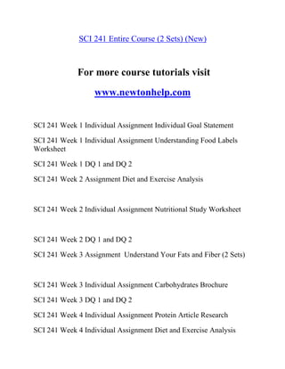 SCI 241 Entire Course (2 Sets) (New)
For more course tutorials visit
www.newtonhelp.com
SCI 241 Week 1 Individual Assignment Individual Goal Statement
SCI 241 Week 1 Individual Assignment Understanding Food Labels
Worksheet
SCI 241 Week 1 DQ 1 and DQ 2
SCI 241 Week 2 Assignment Diet and Exercise Analysis
SCI 241 Week 2 Individual Assignment Nutritional Study Worksheet
SCI 241 Week 2 DQ 1 and DQ 2
SCI 241 Week 3 Assignment Understand Your Fats and Fiber (2 Sets)
SCI 241 Week 3 Individual Assignment Carbohydrates Brochure
SCI 241 Week 3 DQ 1 and DQ 2
SCI 241 Week 4 Individual Assignment Protein Article Research
SCI 241 Week 4 Individual Assignment Diet and Exercise Analysis
 