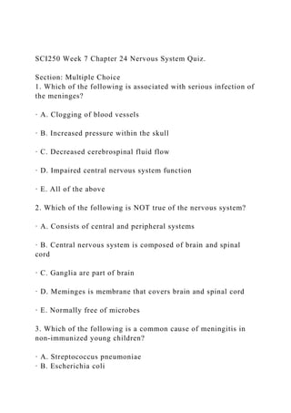 SCI250 Week 7 Chapter 24 Nervous System Quiz.
Section: Multiple Choice
1. Which of the following is associated with serious infection of
the meninges?
· A. Clogging of blood vessels
· B. Increased pressure within the skull
· C. Decreased cerebrospinal fluid flow
· D. Impaired central nervous system function
· E. All of the above
2. Which of the following is NOT true of the nervous system?
· A. Consists of central and peripheral systems
· B. Central nervous system is composed of brain and spinal
cord
· C. Ganglia are part of brain
· D. Meminges is membrane that covers brain and spinal cord
· E. Normally free of microbes
3. Which of the following is a common cause of meningitis in
non-immunized young children?
· A. Streptococcus pneumoniae
· B. Escherichia coli
 