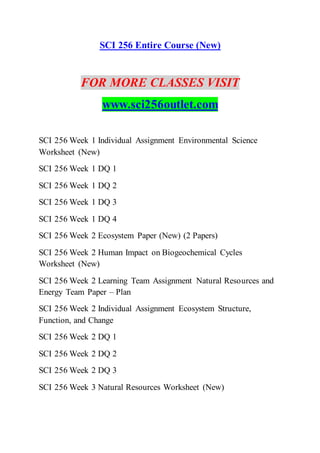 SCI 256 Entire Course (New)
FOR MORE CLASSES VISIT
www.sci256outlet.com
SCI 256 Week 1 Individual Assignment Environmental Science
Worksheet (New)
SCI 256 Week 1 DQ 1
SCI 256 Week 1 DQ 2
SCI 256 Week 1 DQ 3
SCI 256 Week 1 DQ 4
SCI 256 Week 2 Ecosystem Paper (New) (2 Papers)
SCI 256 Week 2 Human Impact on Biogeochemical Cycles
Worksheet (New)
SCI 256 Week 2 Learning Team Assignment Natural Resources and
Energy Team Paper – Plan
SCI 256 Week 2 Individual Assignment Ecosystem Structure,
Function, and Change
SCI 256 Week 2 DQ 1
SCI 256 Week 2 DQ 2
SCI 256 Week 2 DQ 3
SCI 256 Week 3 Natural Resources Worksheet (New)
 