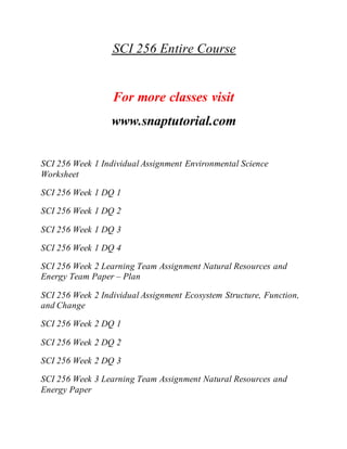 SCI 256 Entire Course
For more classes visit
www.snaptutorial.com
SCI 256 Week 1 Individual Assignment Environmental Science
Worksheet
SCI 256 Week 1 DQ 1
SCI 256 Week 1 DQ 2
SCI 256 Week 1 DQ 3
SCI 256 Week 1 DQ 4
SCI 256 Week 2 Learning Team Assignment Natural Resources and
Energy Team Paper – Plan
SCI 256 Week 2 Individual Assignment Ecosystem Structure, Function,
and Change
SCI 256 Week 2 DQ 1
SCI 256 Week 2 DQ 2
SCI 256 Week 2 DQ 3
SCI 256 Week 3 Learning Team Assignment Natural Resources and
Energy Paper
 