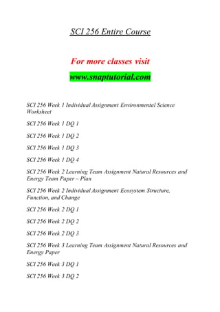 SCI 256 Entire Course
For more classes visit
www.snaptutorial.com
SCI 256 Week 1 Individual Assignment Environmental Science
Worksheet
SCI 256 Week 1 DQ 1
SCI 256 Week 1 DQ 2
SCI 256 Week 1 DQ 3
SCI 256 Week 1 DQ 4
SCI 256 Week 2 Learning Team Assignment Natural Resources and
Energy Team Paper – Plan
SCI 256 Week 2 Individual Assignment Ecosystem Structure,
Function, and Change
SCI 256 Week 2 DQ 1
SCI 256 Week 2 DQ 2
SCI 256 Week 2 DQ 3
SCI 256 Week 3 Learning Team Assignment Natural Resources and
Energy Paper
SCI 256 Week 3 DQ 1
SCI 256 Week 3 DQ 2
 