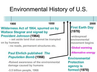 Environmental History of U.S. 1900 1950 2000 Paul Ehrlich published  The Population Bomb  (1968) -Raised awareness of the environmental damage caused by humans -3.5 billion people, 1968 Wilderness Act of 1964, spurred on by Wallace Stegner and signed by President Johnson  (1964)   – set aside land that cannot be trampled on by humans  - no roads, permanent structures etc.  First Earth Day  (1970) -widespread environmental movement begins -Global warming -Alternative energy Environmental Protection agency is formed  (1970) 