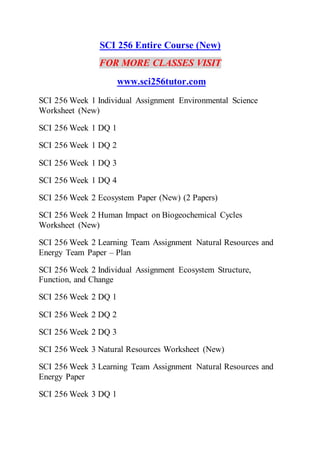 SCI 256 Entire Course (New)
FOR MORE CLASSES VISIT
www.sci256tutor.com
SCI 256 Week 1 Individual Assignment Environmental Science
Worksheet (New)
SCI 256 Week 1 DQ 1
SCI 256 Week 1 DQ 2
SCI 256 Week 1 DQ 3
SCI 256 Week 1 DQ 4
SCI 256 Week 2 Ecosystem Paper (New) (2 Papers)
SCI 256 Week 2 Human Impact on Biogeochemical Cycles
Worksheet (New)
SCI 256 Week 2 Learning Team Assignment Natural Resources and
Energy Team Paper – Plan
SCI 256 Week 2 Individual Assignment Ecosystem Structure,
Function, and Change
SCI 256 Week 2 DQ 1
SCI 256 Week 2 DQ 2
SCI 256 Week 2 DQ 3
SCI 256 Week 3 Natural Resources Worksheet (New)
SCI 256 Week 3 Learning Team Assignment Natural Resources and
Energy Paper
SCI 256 Week 3 DQ 1
 