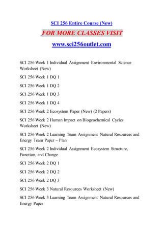 SCI 256 Entire Course (New)
FOR MORE CLASSES VISIT
www.sci256outlet.com
SCI 256 Week 1 Individual Assignment Environmental Science
Worksheet (New)
SCI 256 Week 1 DQ 1
SCI 256 Week 1 DQ 2
SCI 256 Week 1 DQ 3
SCI 256 Week 1 DQ 4
SCI 256 Week 2 Ecosystem Paper (New) (2 Papers)
SCI 256 Week 2 Human Impact on Biogeochemical Cycles
Worksheet (New)
SCI 256 Week 2 Learning Team Assignment Natural Resources and
Energy Team Paper – Plan
SCI 256 Week 2 Individual Assignment Ecosystem Structure,
Function, and Change
SCI 256 Week 2 DQ 1
SCI 256 Week 2 DQ 2
SCI 256 Week 2 DQ 3
SCI 256 Week 3 Natural Resources Worksheet (New)
SCI 256 Week 3 Learning Team Assignment Natural Resources and
Energy Paper
 