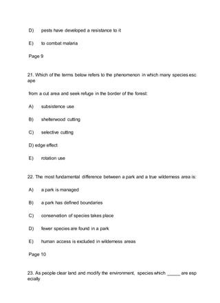 D) pests have developed a resistance to it
E) to combat malaria
Page 9
21. Which of the terms below refers to the phenomenon in which many species esc
ape
from a cut area and seek refuge in the border of the forest:
A) subsistence use
B) shelterwood cutting
C) selective cutting
D) edge effect
E) rotation use
22. The most fundamental difference between a park and a true wilderness area is:
A) a park is managed
B) a park has defined boundaries
C) conservation of species takes place
D) fewer species are found in a park
E) human access is excluded in wilderness areas
Page 10
23. As people clear land and modify the environment, species which _____ are esp
ecially
 