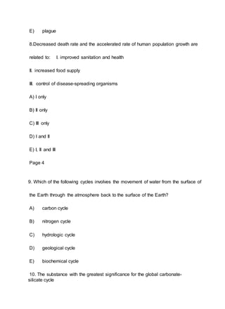 E) plague
8.Decreased death rate and the accelerated rate of human population growth are
related to: I. improved sanitation and health
II. increased food supply
III. control of disease-spreading organisms
A) I only
B) II only
C) III only
D) I and II
E) I, II and III
Page 4
9. Which of the following cycles involves the movement of water from the surface of
the Earth through the atmosphere back to the surface of the Earth?
A) carbon cycle
B) nitrogen cycle
C) hydrologic cycle
D) geological cycle
E) biochemical cycle
10. The substance with the greatest significance for the global carbonate-
silicate cycle
 