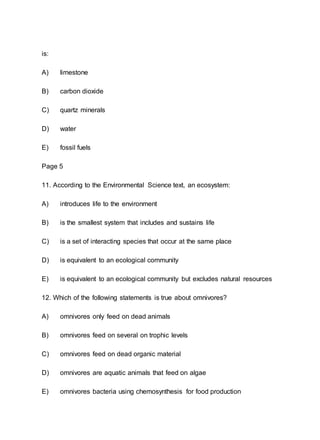 is:
A) limestone
B) carbon dioxide
C) quartz minerals
D) water
E) fossil fuels
Page 5
11. According to the Environmental Science text, an ecosystem:
A) introduces life to the environment
B) is the smallest system that includes and sustains life
C) is a set of interacting species that occur at the same place
D) is equivalent to an ecological community
E) is equivalent to an ecological community but excludes natural resources
12. Which of the following statements is true about omnivores?
A) omnivores only feed on dead animals
B) omnivores feed on several on trophic levels
C) omnivores feed on dead organic material
D) omnivores are aquatic animals that feed on algae
E) omnivores bacteria using chemosynthesis for food production
 