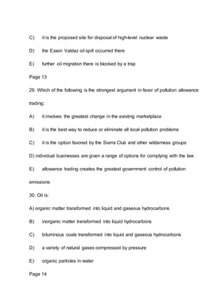 C) it is the proposed site for disposal of high-level nuclear waste
D) the Exxon Valdez oil spill occurred there
E) further oil migration there is blocked by a trap
Page 13
29. Which of the following is the strongest argument in favor of pollution allowance
trading:
A) it involves the greatest change in the existing marketplace
B) it is the best way to reduce or eliminate all local pollution problems
C) it is the option favored by the Sierra Club and other wilderness groups
D) individual businesses are given a range of options for complying with the law
E) allowance trading creates the greatest government control of pollution
emissions
30. Oil is:
A) organic matter transformed into liquid and gaseous hydrocarbons
B) inorganic matter transformed into liquid hydrocarbons
C) bituminous coals transformed into liquid and gaseous hydrocarbons
D) a variety of natural gases compressed by pressure
E) organic particles in water
Page 14
 