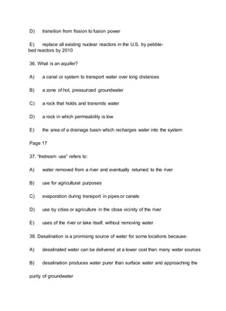 D) transition from fission to fusion power
E) replace all existing nuclear reactors in the U.S. by pebble-
bed reactors by 2010
36. What is an aquifer?
A) a canal or system to transport water over long distances
B) a zone of hot, pressurized groundwater
C) a rock that holds and transmits water
D) a rock in which permeability is low
E) the area of a drainage basin which recharges water into the system
Page 17
37. “Instream use” refers to:
A) water removed from a river and eventually returned to the river
B) use for agricultural purposes
C) evaporation during transport in pipes or canals
D) use by cities or agriculture in the close vicinity of the river
E) uses of the river or lake itself, without removing water
38. Desalination is a promising source of water for some locations because:
A) desalinated water can be delivered at a lower cost than many water sources
B) desalination produces water purer than surface water and approaching the
purity of groundwater
 