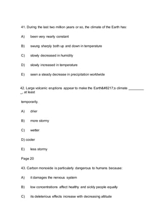 41. During the last two million years or so, the climate of the Earth has:
A) been very nearly constant
B) swung sharply both up and down in temperature
C) slowly decreased in humidity
D) slowly increased in temperature
E) seen a steady decrease in precipitation worldwide
42. Large volcanic eruptions appear to make the Earth’s climate ________
_, at least
temporarily.
A) drier
B) more stormy
C) wetter
D) cooler
E) less stormy
Page 20
43. Carbon monoxide is particularly dangerous to humans because:
A) it damages the nervous system
B) low concentrations affect healthy and sickly people equally
C) its deleterious effects increase with decreasing altitude
 