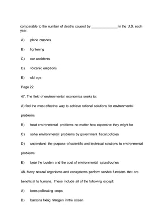 comparable to the number of deaths caused by ______________ in the U.S. each
year.
A) plane crashes
B) lightening
C) car accidents
D) volcanic eruptions
E) old age
Page 22
47. The field of environmental economics seeks to:
A) find the most effective way to achieve rational solutions for environmental
problems
B) treat environmental problems no matter how expensive they might be
C) solve environmental problems by government fiscal policies
D) understand the purpose of scientific and technical solutions to environmental
problems
E) bear the burden and the cost of environmental catastrophes
48. Many natural organisms and ecosystems perform service functions that are
beneficial to humans. These include all of the following except:
A) bees pollinating crops
B) bacteria fixing nitrogen in the ocean
 
