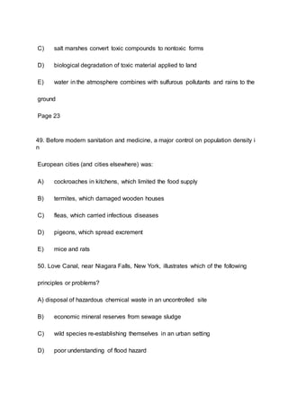 C) salt marshes convert toxic compounds to nontoxic forms
D) biological degradation of toxic material applied to land
E) water in the atmosphere combines with sulfurous pollutants and rains to the
ground
Page 23
49. Before modern sanitation and medicine, a major control on population density i
n
European cities (and cities elsewhere) was:
A) cockroaches in kitchens, which limited the food supply
B) termites, which damaged wooden houses
C) fleas, which carried infectious diseases
D) pigeons, which spread excrement
E) mice and rats
50. Love Canal, near Niagara Falls, New York, illustrates which of the following
principles or problems?
A) disposal of hazardous chemical waste in an uncontrolled site
B) economic mineral reserves from sewage sludge
C) wild species re-establishing themselves in an urban setting
D) poor understanding of flood hazard
 