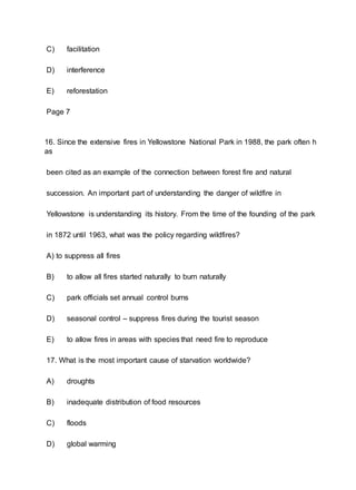 C) facilitation
D) interference
E) reforestation
Page 7
16. Since the extensive fires in Yellowstone National Park in 1988, the park often h
as
been cited as an example of the connection between forest fire and natural
succession. An important part of understanding the danger of wildfire in
Yellowstone is understanding its history. From the time of the founding of the park
in 1872 until 1963, what was the policy regarding wildfires?
A) to suppress all fires
B) to allow all fires started naturally to burn naturally
C) park officials set annual control burns
D) seasonal control – suppress fires during the tourist season
E) to allow fires in areas with species that need fire to reproduce
17. What is the most important cause of starvation worldwide?
A) droughts
B) inadequate distribution of food resources
C) floods
D) global warming
 