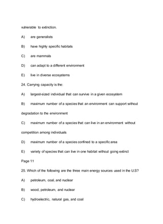 vulnerable to extinction.
A) are generalists
B) have highly specific habitats
C) are mammals
D) can adapt to a different environment
E) live in diverse ecosystems
24. Carrying capacity is the:
A) largest-sized individual that can survive in a given ecosystem
B) maximum number of a species that an environment can support without
degradation to the environment
C) maximum number of a species that can live in an environment without
competition among individuals
D) maximum number of a species confined to a specific area
E) variety of species that can live in one habitat without going extinct
Page 11
25. Which of the following are the three main energy sources used in the U.S?
A) petroleum, coal, and nuclear
B) wood, petroleum, and nuclear
C) hydroelectric, natural gas, and coal
 