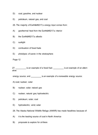 D) coal, gasoline, and nuclear
E) petroleum, natural gas, and coal
26. The majority of Earth’s energy input comes from:
A) geothermal heat from the Earth’s interior
B) the Earth’s albedo
C) sunlight
D) combustion of fossil fuels
E) photolysis of ozone in the stratosphere
Page 12
27. _________ is an example of a fossil fuel; _________ is an example of an altern
ative
energy source; and _________ is an example of a renewable energy source:
A) coal; nuclear; solar
B) nuclear; solar; natural gas
C) nuclear; natural gas; hydroelectric
D) petroleum; solar; coal
E) hydroelectric; wind; solar
28. The Alaska National Wildlife Refuge (ANWR) has made headlines because of:
A) it is the leading source of coal in North America
B) proposals to explore for oil there
 