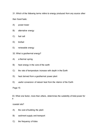 31. Which of the following terms refers to energy produced from any source other
than fossil fuels:
A) power tower
B) alternative energy
C) fuel cell
D) biofuel
E) renewable energy
32. What is geothermal energy?
A) a thermal spring
B) heat energy in the core of the earth
C) the rate of temperature increase with depth in the Earth
D) heat derived from a geothermal power plant
E) useful conversion of natural heat from the interior of the Earth
Page 15
33. What one factor, more than others, determines the suitability of tidal power for
a
coastal site?
A) the cost of building the plant
B) sediment supply and transport
C) the frequency of tides
 