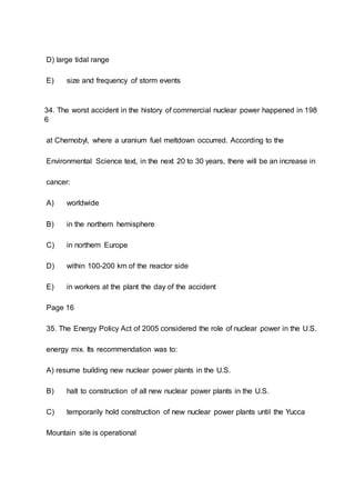 D) large tidal range
E) size and frequency of storm events
34. The worst accident in the history of commercial nuclear power happened in 198
6
at Chernobyl, where a uranium fuel meltdown occurred. According to the
Environmental Science text, in the next 20 to 30 years, there will be an increase in
cancer:
A) worldwide
B) in the northern hemisphere
C) in northern Europe
D) within 100-200 km of the reactor side
E) in workers at the plant the day of the accident
Page 16
35. The Energy Policy Act of 2005 considered the role of nuclear power in the U.S.
energy mix. Its recommendation was to:
A) resume building new nuclear power plants in the U.S.
B) halt to construction of all new nuclear power plants in the U.S.
C) temporarily hold construction of new nuclear power plants until the Yucca
Mountain site is operational
 