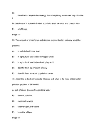 C)
desalination requires less energy than transporting water over long distance
s
D) desalination is a potential water source for even the most arid coastal area
E) all of these
Page 18
39. The amount of phosphorus and nitrogen in groundwater probably would be
greatest:
A) in undisturbed forest land
B) in agricultural land in the developed world
C) in agricultural land in the developing world
D) downhill from a petroleum refinery
E) downhill from an urban population center
40. According to the Environmental Science text, what is the most critical water
pollution problem in the world?
A) lack of clean, disease-free drinking water
B) thermal pollution
C) municipal sewage
D) sediment polluted waters
E) industrial effluent
Page 19
 