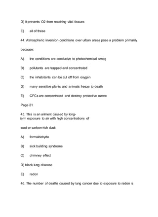 D) it prevents O2 from reaching vital tissues
E) all of these
44. Atmospheric inversion conditions over urban areas pose a problem primarily
because:
A) the conditions are conducive to photochemical smog
B) pollutants are trapped and concentrated
C) the inhabitants can be cut off from oxygen
D) many sensitive plants and animals freeze to death
E) CFCs are concentrated and destroy protective ozone
Page 21
45. This is an ailment caused by long-
term exposure to air with high concentrations of
soot or carbon-rich dust:
A) formaldehyde
B) sick building syndrome
C) chimney effect
D) black lung disease
E) radon
46. The number of deaths caused by lung cancer due to exposure to radon is
 