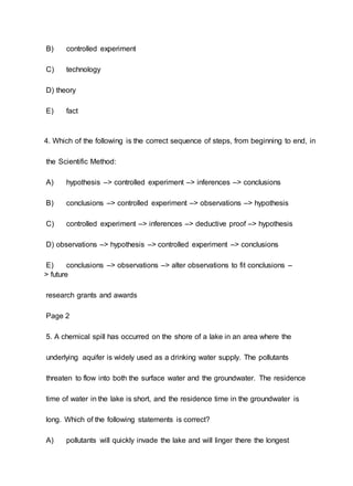 B) controlled experiment
C) technology
D) theory
E) fact
4. Which of the following is the correct sequence of steps, from beginning to end, in
the Scientific Method:
A) hypothesis –> controlled experiment –> inferences –> conclusions
B) conclusions –> controlled experiment –> observations –> hypothesis
C) controlled experiment –> inferences –> deductive proof –> hypothesis
D) observations –> hypothesis –> controlled experiment –> conclusions
E) conclusions –> observations –> alter observations to fit conclusions –
> future
research grants and awards
Page 2
5. A chemical spill has occurred on the shore of a lake in an area where the
underlying aquifer is widely used as a drinking water supply. The pollutants
threaten to flow into both the surface water and the groundwater. The residence
time of water in the lake is short, and the residence time in the groundwater is
long. Which of the following statements is correct?
A) pollutants will quickly invade the lake and will linger there the longest
 
