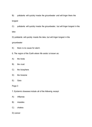 B) pollutants will quickly invade the groundwater and will linger there the
longest
C) pollutants will quickly invade the groundwater, but will linger longest in the
lake
D) pollutants will quickly invade the lake, but will linger longest in the
groundwater
E) there is no cause for alarm
6. The region of the Earth where life exists is known as:
A) the biota
B) the crust
C) the biosphere
D) the biozone
E) Gaia
Page 3
7. Epidemic diseases include all of the following except:
A) influenza
B) measles
C) cholera
D) cancer
 