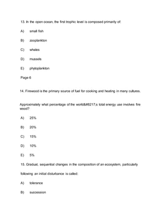 13. In the open ocean, the first trophic level is composed primarily of:
A) small fish
B) zooplankton
C) whales
D) mussels
E) phytoplankton
Page 6
14. Firewood is the primary source of fuel for cooking and heating in many cultures.
Approximately what percentage of the world’s total energy use involves fire
wood?
A) 25%
B) 20%
C) 15%
D) 10%
E) 5%
15. Gradual, sequential changes in the composition of an ecosystem, particularly
following an initial disturbance is called:
A) tolerance
B) succession
 