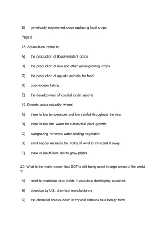 E) genetically engineered crops replacing local crops
Page 8
18. Aquaculture refers to:
A) the production of flood-resistant crops
B) the production of rice and other water-growing crops
C) the production of aquatic animals for food
D) open-ocean fishing
E) the development of coastal tourist resorts
19. Deserts occur naturally where:
A) there is low temperature and low rainfall throughout the year
B) there is too little water for substantial plant growth
C) overgrazing removes water-holding vegetation
D) sand supply exceeds the ability of wind to transport it away
E) there is insufficient soil to grow plants
20. What is the main reason that DDT is still being used in large areas of the world
?
A) need to maximize crop yields in populous developing countries
B) coercion by U.S. chemical manufacturers
C) the chemical breaks down in tropical climates to a benign form
 