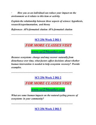 · How you as an individual can reduce your impact on the
environment as it relates to this item or activity.
Explain the relationship between three aspects of science: hypothesis,
research/experimentation, and theory
References APA-formatted citation APA-formatted citation
--------------------------------------------------------------------------
SCI 256 Week 2 DQ 1
FOR MORE CLASSES VISIT
www.sci256outlet.com
Because ecosystems change and may recover naturally from
disturbance over time, what factors affect decisions about whether
human intervention is needed to help ecosystem recovery? Provide
examples.
--------------------------------------------------------------------------
SCI 256 Week 2 DQ 2
FOR MORE CLASSES VISIT
www.sci256outlet.com
What are some human impacts on the natural cycling process of
ecosystems in your community?
--------------------------------------------------------------------------
SCI 256 Week 2 DQ 3
 