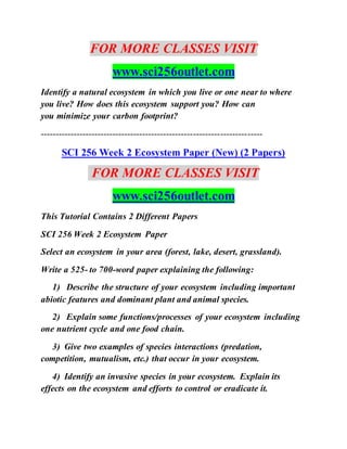 FOR MORE CLASSES VISIT
www.sci256outlet.com
Identify a natural ecosystem in which you live or one near to where
you live? How does this ecosystem support you? How can
you minimize your carbon footprint?
--------------------------------------------------------------------------
SCI 256 Week 2 Ecosystem Paper (New) (2 Papers)
FOR MORE CLASSES VISIT
www.sci256outlet.com
This Tutorial Contains 2 Different Papers
SCI 256 Week 2 Ecosystem Paper
Select an ecosystem in your area (forest, lake, desert, grassland).
Write a 525- to 700-word paper explaining the following:
1) Describe the structure of your ecosystem including important
abiotic features and dominant plant and animal species.
2) Explain some functions/processes of your ecosystem including
one nutrient cycle and one food chain.
3) Give two examples of species interactions (predation,
competition, mutualism, etc.) that occur in your ecosystem.
4) Identify an invasive species in your ecosystem. Explain its
effects on the ecosystem and efforts to control or eradicate it.
 