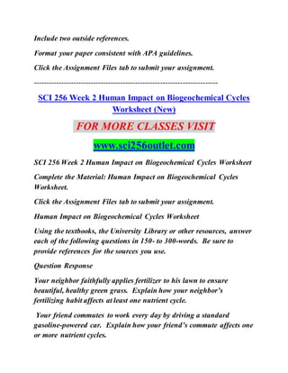 Include two outside references.
Format your paper consistent with APA guidelines.
Click the Assignment Files tab to submit your assignment.
--------------------------------------------------------------------------
SCI 256 Week 2 Human Impact on Biogeochemical Cycles
Worksheet (New)
FOR MORE CLASSES VISIT
www.sci256outlet.com
SCI 256 Week 2 Human Impact on Biogeochemical Cycles Worksheet
Complete the Material: Human Impact on Biogeochemical Cycles
Worksheet.
Click the Assignment Files tab to submit your assignment.
Human Impact on Biogeochemical Cycles Worksheet
Using the textbooks, the University Library or other resources, answer
each of the following questions in 150- to 300-words. Be sure to
provide references for the sources you use.
Question Response
Your neighbor faithfully applies fertilizer to his lawn to ensure
beautiful, healthy green grass. Explain how your neighbor’s
fertilizing habit affects at least one nutrient cycle.
Your friend commutes to work every day by driving a standard
gasoline-powered car. Explain how your friend’s commute affects one
or more nutrient cycles.
 
