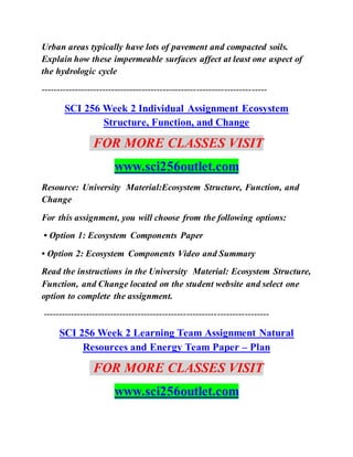 Urban areas typically have lots of pavement and compacted soils.
Explain how these impermeable surfaces affect at least one aspect of
the hydrologic cycle
--------------------------------------------------------------------------
SCI 256 Week 2 Individual Assignment Ecosystem
Structure, Function, and Change
FOR MORE CLASSES VISIT
www.sci256outlet.com
Resource: University Material:Ecosystem Structure, Function, and
Change
For this assignment, you will choose from the following options:
• Option 1: Ecosystem Components Paper
• Option 2: Ecosystem Components Video and Summary
Read the instructions in the University Material: Ecosystem Structure,
Function, and Change located on the student website and select one
option to complete the assignment.
--------------------------------------------------------------------------
SCI 256 Week 2 Learning Team Assignment Natural
Resources and Energy Team Paper – Plan
FOR MORE CLASSES VISIT
www.sci256outlet.com
 