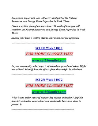 Brainstorm topics and who will cover what part of the Natural
Resources and Energy Team Paper due in Week Three.
Create a written plan of no more than 350 words of how you will
complete the Natural Resources and Energy Team Paper due in Week
Three.
Submit your team’s written plan to your instructor for approval.
--------------------------------------------------------------------------
SCI 256 Week 3 DQ 1
FOR MORE CLASSES VISIT
www.sci256outlet.com
In your community, what aspects of suburban sprawl and urban blight
are evident? Identify how the effects from these might be alleviated.
--------------------------------------------------------------------------
SCI 256 Week 3 DQ 2
FOR MORE CLASSES VISIT
www.sci256outlet.com
What is one major cause of present-day species extinction? Explain
how this extinction came about and what could have been done to
prevent it.
--------------------------------------------------------------------------
 