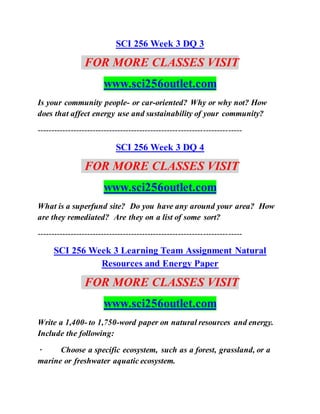 SCI 256 Week 3 DQ 3
FOR MORE CLASSES VISIT
www.sci256outlet.com
Is your community people- or car-oriented? Why or why not? How
does that affect energy use and sustainability of your community?
--------------------------------------------------------------------------
SCI 256 Week 3 DQ 4
FOR MORE CLASSES VISIT
www.sci256outlet.com
What is a superfund site? Do you have any around your area? How
are they remediated? Are they on a list of some sort?
--------------------------------------------------------------------------
SCI 256 Week 3 Learning Team Assignment Natural
Resources and Energy Paper
FOR MORE CLASSES VISIT
www.sci256outlet.com
Write a 1,400- to 1,750-word paper on natural resources and energy.
Include the following:
· Choose a specific ecosystem, such as a forest, grassland, or a
marine or freshwater aquatic ecosystem.
 