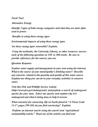 Fossil Fuel
Alternative Energy
Identify 3 types of both energy categories and what they are most often
used to power.
Benefits to using these energy types
Environmental impacts of using these energy types
Are these energy types renewable? Explain.
Using the textbooks, the University Library, or other resources answer
each of the following questions in 150- to 300-words. Be sure to
provide references for the sources you use.
Question Response
Explore water supply and management in your area using the internet.
What is the source of your municipality’s drinking water? Describe
any concerns related to the quantity and quality of this water source.
Explain one thing you can do in your everyday activities to conserve
water.
Visit this Fish and Wildlife Service website
(http://www.fws.gov/endangered/) and perform a search of endangered
species for your state. Select one species and explain why it is
endangered and what is being done to help it recover.
What reason(s) for conserving life on Earth found in “A Closer Look
13.3”, pages 299-301, do you find convincing? Explain.
Perform an internet search using the search term “agricultural
sustainability article.” Read one of the articles you find and
 