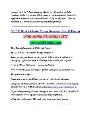 summarize it in 1-2 paragraphs. Based on this article and the
readings in the text do you think that current large-scale industrial
agricultural practices are sustainable? Why or why not? Give an
example of a more sustainable agricultural practice.
--------------------------------------------------------------------------
SCI 256 Week 4 Climate Change Response (New) (2 Papers)
FOR MORE CLASSES VISIT
www.sci256outlet.com
This Tutorial contains 2 Different Papers
SCI 256 Week 4 Climate Change Response
Some people you know say they don't believe that the climate is
changing. After this week's readings, how would you respond?
Write a 525- to 700-word response including:
How scientists learn about past global temperatures and climates.
The greenhouse effect.
Greenhouse gases and their role in current climate change.
One piece of data scientists offer to show that the climate is changing
globally (see this NASA website:http://climate.nasa.gov/evidence/ ).
Expected impacts of climate change in your area (this EPA website is
very helpful: www3.epa.gov/climatechange/impacts/).
Click the Assignment Files tab to submit your assignment.
--------------------------------------------------------------------------
 