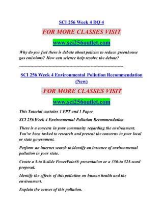 SCI 256 Week 4 DQ 4
FOR MORE CLASSES VISIT
www.sci256outlet.com
Why do you feel there is debate about policies to reduce greenhouse
gas emissions? How can science help resolve the debate?
--------------------------------------------------------------------------
SCI 256 Week 4 Environmental Pollution Recommendation
(New)
FOR MORE CLASSES VISIT
www.sci256outlet.com
This Tutorial contains 1 PPT and 1 Paper
SCI 256 Week 4 Environmental Pollution Recommendation
There is a concern in your community regarding the environment.
You've been tasked to research and present the concerns to your local
or state government.
Perform an internet search to identify an instance of environmental
pollution in your state.
Create a 5-to 8-slide PowerPoint® presentation or a 350-to 525-word
proposal.
Identify the effects of this pollution on human health and the
environment.
Explain the causes of this pollution.
 