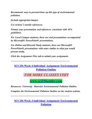Recommend ways to prevent/clean up this type of environmental
pollution.
Include appropriate images.
Use at least 2 outside references.
Format your presentation and references consistent with APA
guidelines.
For Local Campus students, these are oral presentations accompanied
by Microsoft® PowerPoint® presentations.
For Online and Directed Study students, these are Microsoft®
PowerPoint® presentations with notes similar to what you would
present orally.
Click the Assignment Files tab to submit your assignment.
--------------------------------------------------------------------------
SCI 256 Week 4 Individual Assignment Environmental
Pollution Outline
FOR MORE CLASSES VISIT
www.sci256outlet.com
Resources: University Material: Environmental Pollution Outline
Complete the Environmental Pollution Outline on the student website.
--------------------------------------------------------------------------
SCI 256 Week 4 Individual Assignment Environmental
Pollution
 