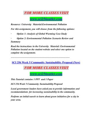 FOR MORE CLASSES VISIT
www.sci256outlet.com
Resource: University Material:Environmental Pollution
For this assignment, you will choose from the following options:
· Option 1: Analysis of Global Warming Case Study
· Option 2: Environmental Pollution Scenario Review and
Summary
Read the instructions in the University Material: Environmental
Pollution located on the student website and select one option to
complete the assignment.
--------------------------------------------------------------------------
SCI 256 Week 5 Community Sustainability Proposal (New)
FOR MORE CLASSES VISIT
www.sci256outlet.com
This Tutorial contains 1 PPT and 1 Paper
SCI 256 Week 5 Community Sustainability Proposal
Local government leaders have asked you to provide information and
recommendations for increasing sustainability in the community.
Perform an initial search to learn about green initiatives for a city in
your area.
 