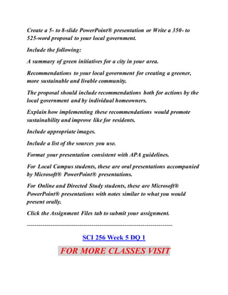 Create a 5- to 8-slide PowerPoint® presentation or Write a 350- to
525-word proposal to your local government.
Include the following:
A summary of green initiatives for a city in your area.
Recommendations to your local government for creating a greener,
more sustainable and livable community.
The proposal should include recommendations both for actions by the
local government and by individual homeowners.
Explain how implementing these recommendations would promote
sustainability and improve like for residents.
Include appropriate images.
Include a list of the sources you use.
Format your presentation consistent with APA guidelines.
For Local Campus students, these are oral presentations accompanied
by Microsoft® PowerPoint® presentations.
For Online and Directed Study students, these are Microsoft®
PowerPoint® presentations with notes similar to what you would
present orally.
Click the Assignment Files tab to submit your assignment.
--------------------------------------------------------------------------
SCI 256 Week 5 DQ 1
FOR MORE CLASSES VISIT
 