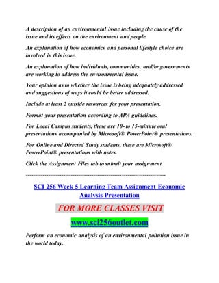 A description of an environmental issue including the cause of the
issue and its effects on the environment and people.
An explanation of how economics and personal lifestyle choice are
involved in this issue.
An explanation of how individuals, communities, and/or governments
are working to address the environmental issue.
Your opinion as to whether the issue is being adequately addressed
and suggestions of ways it could be better addressed.
Include at least 2 outside resources for your presentation.
Format your presentation according to APA guidelines.
For Local Campus students, these are 10- to 15-minute oral
presentations accompanied by Microsoft® PowerPoint® presentations.
For Online and Directed Study students, these are Microsoft®
PowerPoint® presentations with notes.
Click the Assignment Files tab to submit your assignment.
--------------------------------------------------------------------------
SCI 256 Week 5 Learning Team Assignment Economic
Analysis Presentation
FOR MORE CLASSES VISIT
www.sci256outlet.com
Perform an economic analysis of an environmental pollution issue in
the world today.
 