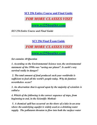 SCI 256 Entire Course and Final Guide
FOR MORE CLASSES VISIT
www.sci256outlet.com
SCI 256 Entire Course and Final Guide
--------------------------------------------------------------------------
SCI 256 Final Èxam Guide
FOR MORE CLASSES VISIT
www.sci256outlet.com
Set contains 40 Question
1. According to the Environmental Science text, the environmental
statement of the 1990s was “saving our planet”. Is earth's very
survival really in danger?
2. The total amount of food produced each year worldwide is
sufficient to feed all the world's people today. Why do famines
nevertheless occur?
3. An observation that is agreed upon by the majority of scientists is
called a
4. Which of the following is the correct sequence of steps, from
beginning to end, in the Scientific Method:
5. A chemical spill has occurred on the shore of a lake in an area
where the underlying aquifer is widely used as a drinking water
supply. The pollutants threaten to flow into both the surface water
 
