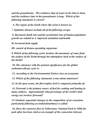 and the groundwater. The residence time of water in the lake is short,
and the residence time in the groundwater is long. Which of the
following statements is correct?
6. The region of the Earth where life exists is known as:
7. Epidemic diseases include all of the following except:
8. Decreased death rate and the accelerated rate of human population
growth are related to: I. improved sanitation and health
II. increased food supply
III. control of disease-spreading organisms
9. Which of the following cycles involves the movement of water from
the surface of the Earth through the atmosphere back to the surface of
the Earth?
10. The substance with the greatest significance for the global
carbonate-silicate cycle is:
11. According to the Environmental Science text, an ecosystem:
12. Which of the following statements is true about omnivores?
13. In the open ocean, the first trophic level is composed primarily of:
14. Firewood is the primary source of fuel for cooking and heating in
many cultures. Approximately what percentage of the world's total
energy use involves firewood?
15. Gradual, sequential changes in the composition of an ecosystem,
particularly following an initial disturbance is called:
16. Since the extensive fires in Yellowstone National Park in 1988, the
park often has been cited as an example of the connection between
 